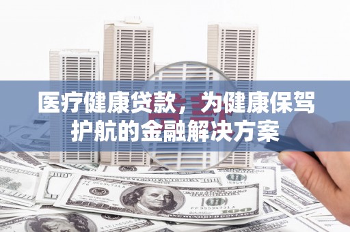 济南医疗健康贷款，为健康保驾护航的金融解决方案